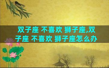 双子座 不喜欢 狮子座,双子座 不喜欢 狮子座怎么办